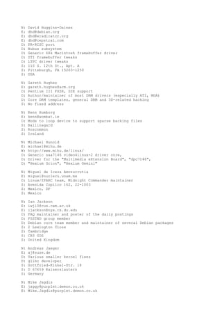 N: David Huggins-Daines
E: dhd@debian.org
E: dhd@eradicator.org
E: dhd@cepstral.com
D: PA-RISC port
D: Nubus subsystem
D: Generic 68k Macintosh framebuffer driver
D: STI framebuffer tweaks
D: LTPC driver tweaks
S: 110 S. 12th St., Apt. A
S: Pittsburgh, PA 15203-1250
S: USA
N: Gareth Hughes
E: gareth.hughes@acm.org
D: Pentium III FXSR, SSE support
D: Author/maintainer of most DRM drivers (especially ATI, MGA)
D: Core DRM templates, general DRM and 3D-related hacking
S: No fixed address
N: Kenn Humborg
E: kenn@wombat.ie
D: Mods to loop device to support sparse backing files
S: Ballinagard
S: Roscommon
S: Ireland
N: Michael Hunold
E: michael@mihu.de
W: http://www.mihu.de/linux/
D: Generic saa7146 video4linux-2 driver core,
D: Driver for the "Multimedia eXtension Board", "dpc7146",
D: "Hexium Orion", "Hexium Gemini"
N: Miguel de Icaza Amozurrutia
E: miguel@nuclecu.unam.mx
D: Linux/SPARC team, Midnight Commander maintainer
S: Avenida Copilco 162, 22-1003
S: Mexico, DF
S: Mexico
N: Ian Jackson
E: iwj10@cus.cam.ac.uk
E: ijackson@nyx.cs.du.edu
D: FAQ maintainer and poster of the daily postings
D: FSSTND group member
D: Debian core team member and maintainer of several Debian packages
S: 2 Lexington Close
S: Cambridge
S: CB3 0DS
S: United Kingdom
N: Andreas Jaeger
E: aj@suse.de
D: Various smaller kernel fixes
D: glibc developer
S: Gottfried-Kinkel-Str. 18
S: D 67659 Kaiserslautern
S: Germany
N: Mike Jagdis
E: jaggy@purplet.demon.co.uk
E: Mike.Jagdis@purplet.demon.co.uk
 