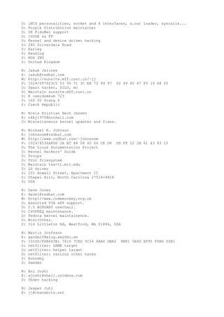D: iBCS personalities, socket and X interfaces, x.out loader, syscalls...
D: Purple Distribution maintainer
D: UK FidoNet support
D: ISODE && PP
D: Kernel and device driver hacking
S: 280 Silverdale Road
S: Earley
S: Reading
S: RG6 2NU
S: United Kingdom
N: Jakub Jelinek
E: jakub@redhat.com
W: http://sunsite.mff.cuni.cz/~jj
P: 1024/0F7623C5 53 95 71 3C EB 73 99 97 02 49 40 47 F9 19 68 20
D: Sparc hacker, SILO, mc
D: Maintain sunsite.mff.cuni.cz
S: K osmidomkum 723
S: 160 00 Praha 6
S: Czech Republic
N: Niels Kristian Bech Jensen
E: nkbj1970@hotmail.com
D: Miscellaneous kernel updates and fixes.
N: Michael K. Johnson
E: johnsonm@redhat.com
W: http://www.redhat.com/~johnsonm
P: 1024/4536A8DD 2A EC 88 08 40 64 CE D8 DD F8 12 2B 61 43 83 15
D: The Linux Documentation Project
D: Kernel Hackers' Guide
D: Procps
D: Proc filesystem
D: Maintain tsx-11.mit.edu
D: LP driver
S: 201 Howell Street, Apartment 1C
S: Chapel Hill, North Carolina 27514-4818
S: USA
N: Dave Jones
E: davej@redhat.com
W: http://www.codemonkey.org.uk
D: Assorted VIA x86 support.
D: 2.5 AGPGART overhaul.
D: CPUFREQ maintenance.
D: Fedora kernel maintainence.
D: Misc/Other.
S: 314 Littleton Rd, Westford, MA 01886, USA
N: Martin Josfsson
E: gandalf@wlug.westbo.se
P: 1024D/F6B6D3B1 7610 7CED 5C34 4AA6 DBA2 8BE1 5A6D AF95 F6B6 D3B1
D: netfilter: SAME target
D: netfilter: helper target
D: netfilter: various other hacks
S: Ronneby
S: Sweden
N: Ani Joshi
E: ajoshi@shell.unixbox.com
D: fbdev hacking
N: Jesper Juhl
E: jj@chaosbits.net
 
