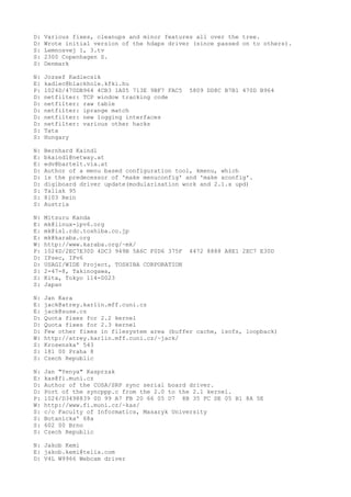 D: Various fixes, cleanups and minor features all over the tree.
D: Wrote initial version of the hdaps driver (since passed on to others).
S: Lemnosvej 1, 3.tv
S: 2300 Copenhagen S.
S: Denmark
N: Jozsef Kadlecsik
E: kadlec@blackhole.kfki.hu
P: 1024D/470DB964 4CB3 1A05 713E 9BF7 FAC5 5809 DD8C B7B1 470D B964
D: netfilter: TCP window tracking code
D: netfilter: raw table
D: netfilter: iprange match
D: netfilter: new logging interfaces
D: netfilter: various other hacks
S: Tata
S: Hungary
N: Bernhard Kaindl
E: bkaindl@netway.at
E: edv@bartelt.via.at
D: Author of a menu based configuration tool, kmenu, which
D: is the predecessor of 'make menuconfig' and 'make xconfig'.
D: digiboard driver update(modularisation work and 2.1.x upd)
S: Tallak 95
S: 8103 Rein
S: Austria
N: Mitsuru Kanda
E: mk@linux-ipv6.org
E: mk@isl.rdc.toshiba.co.jp
E: mk@karaba.org
W: http://www.karaba.org/~mk/
P: 1024D/2EC7E30D 4DC3 949B 5A6C F0D6 375F 4472 8888 A8E1 2EC7 E30D
D: IPsec, IPv6
D: USAGI/WIDE Project, TOSHIBA CORPORATION
S: 2-47-8, Takinogawa,
S: Kita, Tokyo 114-0023
S: Japan
N: Jan Kara
E: jack@atrey.karlin.mff.cuni.cz
E: jack@suse.cz
D: Quota fixes for 2.2 kernel
D: Quota fixes for 2.3 kernel
D: Few other fixes in filesystem area (buffer cache, isofs, loopback)
W: http://atrey.karlin.mff.cuni.cz/~jack/
S: Krosenska' 543
S: 181 00 Praha 8
S: Czech Republic
N: Jan "Yenya" Kasprzak
E: kas@fi.muni.cz
D: Author of the COSA/SRP sync serial board driver.
D: Port of the syncppp.c from the 2.0 to the 2.1 kernel.
P: 1024/D3498839 0D 99 A7 FB 20 66 05 D7 8B 35 FC DE 05 B1 8A 5E
W: http://www.fi.muni.cz/~kas/
S: c/o Faculty of Informatics, Masaryk University
S: Botanicka' 68a
S: 602 00 Brno
S: Czech Republic
N: Jakob Kemi
E: jakob.kemi@telia.com
D: V4L W9966 Webcam driver
 