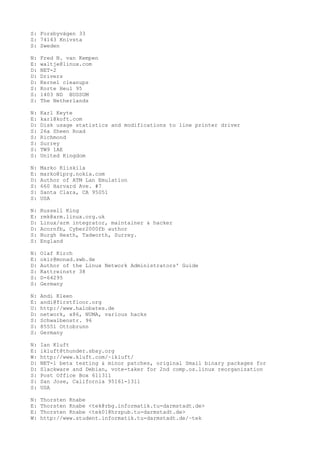 S: Forsbyvägen 33
S: 74143 Knivsta
S: Sweden
N: Fred N. van Kempen
E: waltje@linux.com
D: NET-2
D: Drivers
D: Kernel cleanups
S: Korte Heul 95
S: 1403 ND BUSSUM
S: The Netherlands
N: Karl Keyte
E: karl@koft.com
D: Disk usage statistics and modifications to line printer driver
S: 26a Sheen Road
S: Richmond
S: Surrey
S: TW9 1AE
S: United Kingdom
N: Marko Kiiskila
E: marko@iprg.nokia.com
D: Author of ATM Lan Emulation
S: 660 Harvard Ave. #7
S: Santa Clara, CA 95051
S: USA
N: Russell King
E: rmk@arm.linux.org.uk
D: Linux/arm integrator, maintainer & hacker
D: Acornfb, Cyber2000fb author
S: Burgh Heath, Tadworth, Surrey.
S: England
N: Olaf Kirch
E: okir@monad.swb.de
D: Author of the Linux Network Administrators' Guide
S: Kattreinstr 38
S: D-64295
S: Germany
N: Andi Kleen
E: andi@firstfloor.org
U: http://www.halobates.de
D: network, x86, NUMA, various hacks
S: Schwalbenstr. 96
S: 85551 Ottobrunn
S: Germany
N: Ian Kluft
E: ikluft@thunder.sbay.org
W: http://www.kluft.com/~ikluft/
D: NET-1 beta testing & minor patches, original Smail binary packages for
D: Slackware and Debian, vote-taker for 2nd comp.os.linux reorganization
S: Post Office Box 611311
S: San Jose, California 95161-1311
S: USA
N: Thorsten Knabe
E: Thorsten Knabe <tek@rbg.informatik.tu-darmstadt.de>
E: Thorsten Knabe <tek01@hrzpub.tu-darmstadt.de>
W: http://www.student.informatik.tu-darmstadt.de/~tek
 