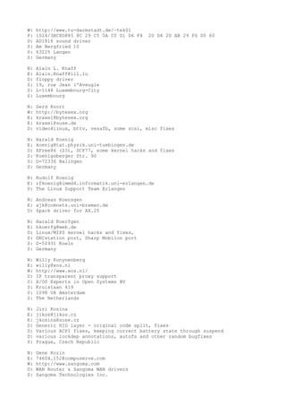 W: http://www.tu-darmstadt.de/~tek01
P: 1024/3BC8D885 8C 29 C5 0A C0 D1 D6 F4 20 D4 2D AB 29 F6 D0 60
D: AD1816 sound driver
S: Am Bergfried 10
S: 63225 Langen
S: Germany
N: Alain L. Knaff
E: Alain.Knaff@lll.lu
D: floppy driver
S: 19, rue Jean l'Aveugle
S: L-1148 Luxembourg-City
S: Luxembourg
N: Gerd Knorr
W: http://bytesex.org
E: kraxel@bytesex.org
E: kraxel@suse.de
D: video4linux, bttv, vesafb, some scsi, misc fixes
N: Harald Koenig
E: koenig@tat.physik.uni-tuebingen.de
D: XFree86 (S3), DCF77, some kernel hacks and fixes
S: Koenigsberger Str. 90
S: D-72336 Balingen
S: Germany
N: Rudolf Koenig
E: rfkoenig@immd4.informatik.uni-erlangen.de
D: The Linux Support Team Erlangen
N: Andreas Koensgen
E: ajk@comnets.uni-bremen.de
D: 6pack driver for AX.25
N: Harald Koerfgen
E: hkoerfg@web.de
D: Linux/MIPS kernel hacks and fixes,
D: DECstation port, Sharp Mobilon port
S: D-50931 Koeln
S: Germany
N: Willy Konynenberg
E: willy@xos.nl
W: http://www.xos.nl/
D: IP transparent proxy support
S: X/OS Experts in Open Systems BV
S: Kruislaan 419
S: 1098 VA Amsterdam
S: The Netherlands
N: Jiri Kosina
E: jikos@jikos.cz
E: jkosina@suse.cz
D: Generic HID layer - original code split, fixes
D: Various ACPI fixes, keeping correct battery state through suspend
D: various lockdep annotations, autofs and other random bugfixes
S: Prague, Czech Republic
N: Gene Kozin
E: 74604.152@compuserve.com
W: http://www.sangoma.com
D: WAN Router & Sangoma WAN drivers
S: Sangoma Technologies Inc.
 