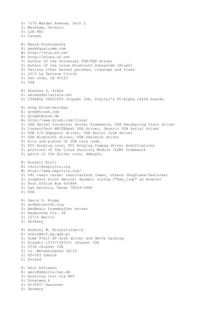 S: 7170 Warden Avenue, Unit 2
S: Markham, Ontario
S: L3R 8B2
S: Canada
N: Maxim Krasnyansky
E: maxk@qualcomm.com
W: http://vtun.sf.net
W: http://bluez.sf.net
D: Author of the Universal TUN/TAP driver
D: Author of the Linux Bluetooth Subsystem (BlueZ)
D: Various other kernel patches, cleanups and fixes
S: 2213 La Terrace Circle
S: San Jose, CA 95123
S: USA
N: Andreas S. Krebs
E: akrebs@altavista.net
D: CYPRESS CY82C693 chipset IDE, Digital's PC-Alpha 164SX boards
N: Greg Kroah-Hartman
E: greg@kroah.com
E: gregkh@suse.de
W: http://www.kroah.com/linux/
D: USB Serial Converter driver framework, USB Handspring Visor driver
D: ConnectTech WHITEHeat USB driver, Generic USB Serial driver
D: USB I/O Edgeport driver, USB Serial IrDA driver
D: USB Bluetooth driver, USB Skeleton driver
D: bits and pieces of USB core code.
D: PCI Hotplug core, PCI Hotplug Compaq driver modifications
D: portions of the Linux Security Module (LSM) framework
D: parts of the driver core, debugfs.
N: Russell Kroll
E: rkroll@exploits.org
W: http://www.exploits.org/
D: V4L radio cards: radio-aztech (new), others (bugfixes/features)
D: Loopback block device: dynamic sizing ("max_loop" as module)
S: Post Office Box 691886
S: San Antonio, Texas 78269-1886
S: USA
N: Denis O. Kropp
E: dok@directfb.org
D: NeoMagic framebuffer driver
S: Badensche Str. 46
S: 10715 Berlin
S: Germany
N: Andrzej M. Krzysztofowicz
E: ankry@mif.pg.gda.pl
D: Some 8-bit XT disk driver and devfs hacking
D: Aladdin 1533/1543(C) chipset IDE
D: PIIX chipset IDE
S: ul. Matemblewska 1B/10
S: 80-283 Gdansk
S: Poland
N: Gero Kuhlmann
E: gero@gkminix.han.de
D: mounting root via NFS
S: Donarweg 4
S: D-30657 Hannover
S: Germany
 