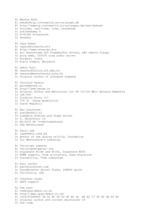 N: Markus Kuhn
E: mskuhn@cip.informatik.uni-erlangen.de
W: http://wwwcip.informatik.uni-erlangen.de/user/mskuhn
D: Unicode, real-time, time, standards
S: Schlehenweg 9
S: D-91080 Uttenreuth
S: Germany
N: Jaya Kumar
E: jayalk@intworks.biz
W: http://www.intworks.biz
D: Arc monochrome LCD framebuffer driver, x86 reboot fixups
D: pirq addr, CS5535 alsa audio driver
S: Gurgaon, India
S: Kuala Lumpur, Malaysia
N: Gabor Kuti
M: seasons@falcon.sch.bme.hu
M: seasons@makosteszta.sote.hu
D: Original author of software suspend
N: Jaroslav Kysela
E: perex@perex.cz
W: http://www.perex.cz
D: Original Author and Maintainer for HP 10/100 Mbit Network Adapters
D: ISA PnP
S: Sindlovy Dvory 117
S: 370 01 Ceske Budejovice
S: Czech Republic
N: Bas Laarhoven
E: sjml@xs4all.nl
D: Loadable modules and ftape driver
S: J. Obrechtstr 23
S: NL-5216 GP 's-Hertogenbosch
S: The Netherlands
N: Savio Lam
E: lam836@cs.cuhk.hk
D: Author of the dialog utility, foundation
D: for Menuconfig's lxdialog.
N: Christoph Lameter
E: christoph@lameter.com
D: Digiboard PC/Xe and PC/Xi, Digiboard EPCA
D: NUMA support, Slab allocators, Page migration
D: Scalability, Time subsystem
N: Paul Laufer
E: paul@laufernet.com
D: Soundblaster driver fixes, ISAPnP quirk
S: California, USA
N: Jonathan Layes
D: ARPD support
N: Tom Lees
E: tom@lpsg.demon.co.uk
W: http://www.lpsg.demon.co.uk/
P: 1024/87D4D065 2A 66 86 9D 02 4D A6 1E B8 A2 17 9D 4F 9B 89 D6
D: Original author and current maintainer of
D: PnP code.
 