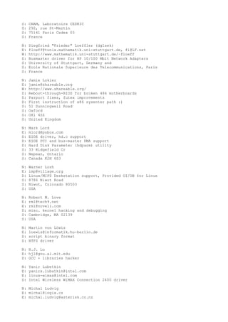 S: CNAM, Laboratoire CEDRIC
S: 292, rue St-Martin
S: 75141 Paris Cedex 03
S: France
N: Siegfried "Frieder" Loeffler (dg1sek)
E: floeff@tunix.mathematik.uni-stuttgart.de, fl@LF.net
W: http://www.mathematik.uni-stuttgart.de/~floeff
D: Busmaster driver for HP 10/100 Mbit Network Adapters
S: University of Stuttgart, Germany and
S: Ecole Nationale Superieure des Telecommunications, Paris
S: France
N: Jamie Lokier
E: jamie@shareable.org
W: http://www.shareable.org/
D: Reboot-through-BIOS for broken 486 motherboards
D: Parport fixes, futex improvements
D: First instruction of x86 sysenter path :)
S: 51 Sunningwell Road
S: Oxford
S: OX1 4SZ
S: United Kingdom
N: Mark Lord
E: mlord@pobox.com
D: EIDE driver, hd.c support
D: EIDE PCI and bus-master DMA support
D: Hard Disk Parameter (hdparm) utility
S: 33 Ridgefield Cr
S: Nepean, Ontario
S: Canada K2H 6S3
N: Warner Losh
E: imp@village.org
D: Linux/MIPS Deskstation support, Provided OI/OB for Linux
S: 8786 Niwot Road
S: Niwot, Colorado 80503
S: USA
N: Robert M. Love
E: rml@tech9.net
E: rml@novell.com
D: misc. kernel hacking and debugging
S: Cambridge, MA 02139
S: USA
N: Martin von Löwis
E: loewis@informatik.hu-berlin.de
D: script binary format
D: NTFS driver
N: H.J. Lu
E: hjl@gnu.ai.mit.edu
D: GCC + libraries hacker
N: Yanir Lubetkin
E: yanirx.lubatkin@intel.com
E: linux-wimax@intel.com
D: Intel Wireless WiMAX Connection 2400 driver
N: Michal Ludvig
E: michal@logix.cz
E: michal.ludvig@asterisk.co.nz
 