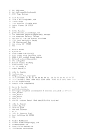 N: Kai Mäkisara
E: Kai.Makisara@kolumbus.fi
D: SCSI Tape Driver
N: Asit Mallick
E: asit.k.mallick@intel.com
D: Linux/IA-64
S: 2200 Mission College Blvd
S: Santa Clara, CA 95052
S: USA
N: Petko Manolov
E: petkan@users.sourceforge.net
D: USB ethernet pegasus/pegasus-II driver
D: USB ethernet rtl8150 driver
D: optimizing i[45]86 string routines
D: i386 task switching hacks
S: 482 Shadowgraph Dr.
S: San Jose, CA 95110
S: USA
N: Martin Mares
E: mj@ucw.cz
W: http://www.ucw.cz/~mj/
D: BIOS video mode handling code
D: MOXA C-218 serial board driver
D: Network autoconfiguration
D: PCI subsystem
D: Random kernel hacking
S: Kankovskeho 1241
S: 182 00 Praha 8
S: Czech Republic
N: John A. Martin
E: jam@acm.org
W: http://www.tux.org/~jam/
P: 1024/04456D53 9D A3 6C 6B 88 80 8A 61 D7 06 22 4F 95 40 CE D2
P: 1024/3B986635 5A61 7EE6 9E20 51FB 59FB 2DA5 3E18 DD55 3B98 6635
D: FSSTND contributor
D: Credit file compilator
N: Kevin E. Martin
E: martin@cs.unc.edu
D: Developed original accelerated X servers included in XFree86
D: XF86_Mach64
D: XF86_Mach32
D: XF86_Mach8
D: XF86_8514
D: cfdisk (curses based disk partitioning program)
N: John S. Marvin
E: jsm@fc.hp.com
D: PA-RISC port
S: Hewlett Packard
S: MS 42
S: 3404 E. Harmony Road
S: Fort Collins, CO 80528
S: USA
N: Torben Mathiasen
E: torben.mathiasen@compaq.com
E: torben@kernel.dk
W: http://tlan.kernel.dk
D: ThunderLAN maintainer
 