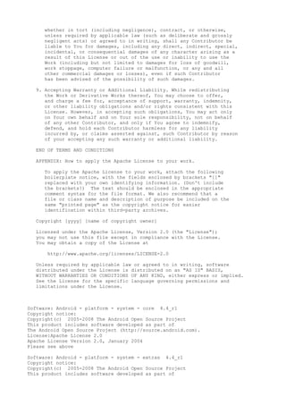 whether in tort (including negligence), contract, or otherwise,
unless required by applicable law (such as deliberate and grossly
negligent acts) or agreed to in writing, shall any Contributor be
liable to You for damages, including any direct, indirect, special,
incidental, or consequential damages of any character arising as a
result of this License or out of the use or inability to use the
Work (including but not limited to damages for loss of goodwill,
work stoppage, computer failure or malfunction, or any and all
other commercial damages or losses), even if such Contributor
has been advised of the possibility of such damages.
9. Accepting Warranty or Additional Liability. While redistributing
the Work or Derivative Works thereof, You may choose to offer,
and charge a fee for, acceptance of support, warranty, indemnity,
or other liability obligations and/or rights consistent with this
License. However, in accepting such obligations, You may act only
on Your own behalf and on Your sole responsibility, not on behalf
of any other Contributor, and only if You agree to indemnify,
defend, and hold each Contributor harmless for any liability
incurred by, or claims asserted against, such Contributor by reason
of your accepting any such warranty or additional liability.
END OF TERMS AND CONDITIONS
APPENDIX: How to apply the Apache License to your work.
To apply the Apache License to your work, attach the following
boilerplate notice, with the fields enclosed by brackets "[]"
replaced with your own identifying information. (Don't include
the brackets!) The text should be enclosed in the appropriate
comment syntax for the file format. We also recommend that a
file or class name and description of purpose be included on the
same "printed page" as the copyright notice for easier
identification within third-party archives.
Copyright [yyyy] [name of copyright owner]
Licensed under the Apache License, Version 2.0 (the "License");
you may not use this file except in compliance with the License.
You may obtain a copy of the License at
http://www.apache.org/licenses/LICENSE-2.0
Unless required by applicable law or agreed to in writing, software
distributed under the License is distributed on an "AS IS" BASIS,
WITHOUT WARRANTIES OR CONDITIONS OF ANY KIND, either express or implied.
See the License for the specific language governing permissions and
limitations under the License.
Software: Android - platform - system - core 4.4_r1
Copyright notice:
Copyright(c) 2005-2008 The Android Open Source Project
This product includes software developed as part of
The Android Open Source Project (http://source.android.com).
License:Apache License 2.0
Apache License Version 2.0, January 2004
Please see above
Software: Android - platform - system - extras 4.4_r1
Copyright notice:
Copyright(c) 2005-2008 The Android Open Source Project
This product includes software developed as part of
 