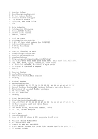 N: Bradley McLean
E: brad@bradpc.gaylord.com
D: Device driver hacker
D: General kernel debugger
S: 249 Nichols Avenue
S: Syracuse, New York 13206
S: USA
N: Kyle McMartin
E: kyle@parisc-linux.org
D: Linux/PARISC hacker
D: AD1889 sound driver
S: Ottawa, Canada
N: Dirk Melchers
E: dirk@merlin.nbg.sub.org
D: 8 bit XT hard disk driver for OMTI5520
S: Schloessleinsgasse 31
S: D-90453 Nuernberg
S: Germany
N: Arnaldo Carvalho de Melo
E: acme@ghostprotocols.net
E: arnaldo.melo@gmail.com
E: acme@redhat.com
W: http://oops.ghostprotocols.net:81/blog/
P: 1024D/9224DF01 D5DF E3BB E3C8 BCBB F8AD 841A B6AB 4681 9224 DF01
D: IPX, LLC, DCCP, cyc2x, wl3501_cs, net/ hacks
S: R. Brasílio Itiberê, 4270/1010 - Água Verde
S: 80240-060 - Curitiba - Paraná
S: Brazil
N: Karsten Merker
E: merker@linuxtag.org
D: DECstation framebuffer drivers
S: Germany
N: Michael Meskes
E: meskes@debian.org
P: 1024/04B6E8F5 6C 77 33 CA CC D6 22 03 AB AB 15 A3 AE AD 39 7D
D: Kernel hacker. PostgreSQL hacker. Software watchdog daemon.
D: Maintainer of several Debian packages
S: Th.-Heuss-Str. 61
S: D-41812 Erkelenz
S: Germany
N: Nigel Metheringham
E: Nigel.Metheringham@ThePLAnet.net
P: 1024/31455639 B7 99 BD B8 00 17 BD 46 C1 15 B8 AB 87 BC 25 FA
D: IP Masquerading work and minor fixes
S: Planet Online
S: The White House, Melbourne Street, LEEDS
S: LS2 7PS, United Kingdom
N: Craig Metz
E: cmetz@inner.net
D: Some of PAS 16 mixer & PCM support, inet6-apps
N: William (Bill) Metzenthen
E: billm@suburbia.net
D: Author of the FPU emulator.
D: Minor kernel hacker for other lost causes (Hercules mono, etc).
S: 22 Parker Street
 