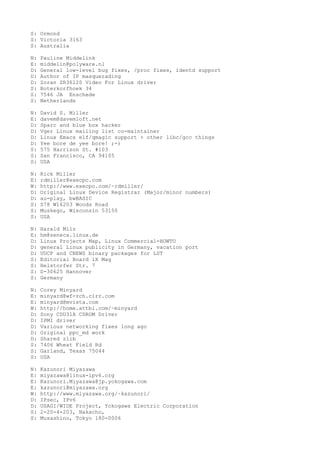 S: Ormond
S: Victoria 3163
S: Australia
N: Pauline Middelink
E: middelin@polyware.nl
D: General low-level bug fixes, /proc fixes, identd support
D: Author of IP masquerading
D: Zoran ZR36120 Video For Linux driver
S: Boterkorfhoek 34
S: 7546 JA Enschede
S: Netherlands
N: David S. Miller
E: davem@davemloft.net
D: Sparc and blue box hacker
D: Vger Linux mailing list co-maintainer
D: Linux Emacs elf/qmagic support + other libc/gcc things
D: Yee bore de yee bore! ;-)
S: 575 Harrison St. #103
S: San Francisco, CA 94105
S: USA
N: Rick Miller
E: rdmiller@execpc.com
W: http://www.execpc.com/~rdmiller/
D: Original Linux Device Registrar (Major/minor numbers)
D: au-play, bwBASIC
S: S78 W16203 Woods Road
S: Muskego, Wisconsin 53150
S: USA
N: Harald Milz
E: hm@seneca.linux.de
D: Linux Projects Map, Linux Commercial-HOWTO
D: general Linux publicity in Germany, vacation port
D: UUCP and CNEWS binary packages for LST
S: Editorial Board iX Mag
S: Helstorfer Str. 7
S: D-30625 Hannover
S: Germany
N: Corey Minyard
E: minyard@wf-rch.cirr.com
E: minyard@mvista.com
W: http://home.attbi.com/~minyard
D: Sony CDU31A CDROM Driver
D: IPMI driver
D: Various networking fixes long ago
D: Original ppc_md work
D: Shared zlib
S: 7406 Wheat Field Rd
S: Garland, Texas 75044
S: USA
N: Kazunori Miyazawa
E: miyazawa@linux-ipv6.org
E: Kazunori.Miyazawa@jp.yokogawa.com
E: kazunori@miyazawa.org
W: http://www.miyazawa.org/~kazunori/
D: IPsec, IPv6
D: USAGI/WIDE Project, Yokogawa Electric Corporation
S: 2-20-4-203, Nakacho,
S: Musashino, Tokyo 180-0006
 