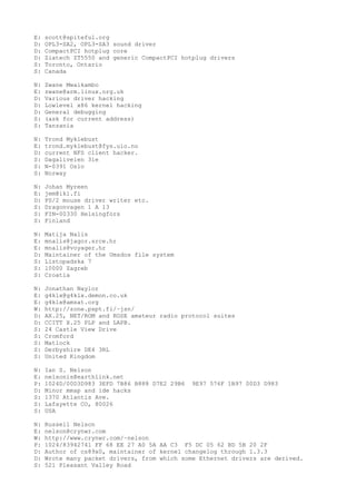E: scott@spiteful.org
D: OPL3-SA2, OPL3-SA3 sound driver
D: CompactPCI hotplug core
D: Ziatech ZT5550 and generic CompactPCI hotplug drivers
S: Toronto, Ontario
S: Canada
N: Zwane Mwaikambo
E: zwane@arm.linux.org.uk
D: Various driver hacking
D: Lowlevel x86 kernel hacking
D: General debugging
S: (ask for current address)
S: Tanzania
N: Trond Myklebust
E: trond.myklebust@fys.uio.no
D: current NFS client hacker.
S: Dagaliveien 31e
S: N-0391 Oslo
S: Norway
N: Johan Myreen
E: jem@iki.fi
D: PS/2 mouse driver writer etc.
S: Dragonvagen 1 A 13
S: FIN-00330 Helsingfors
S: Finland
N: Matija Nalis
E: mnalis@jagor.srce.hr
E: mnalis@voyager.hr
D: Maintainer of the Umsdos file system
S: Listopadska 7
S: 10000 Zagreb
S: Croatia
N: Jonathan Naylor
E: g4klx@g4klx.demon.co.uk
E: g4klx@amsat.org
W: http://zone.pspt.fi/~jsn/
D: AX.25, NET/ROM and ROSE amateur radio protocol suites
D: CCITT X.25 PLP and LAPB.
S: 24 Castle View Drive
S: Cromford
S: Matlock
S: Derbyshire DE4 3RL
S: United Kingdom
N: Ian S. Nelson
E: nelsonis@earthlink.net
P: 1024D/00D3D983 3EFD 7B86 B888 D7E2 29B6 9E97 576F 1B97 00D3 D983
D: Minor mmap and ide hacks
S: 1370 Atlantis Ave.
S: Lafayette CO, 80026
S: USA
N: Russell Nelson
E: nelson@crynwr.com
W: http://www.crynwr.com/~nelson
P: 1024/83942741 FF 68 EE 27 A0 5A AA C3 F5 DC 05 62 BD 5B 20 2F
D: Author of cs89x0, maintainer of kernel changelog through 1.3.3
D: Wrote many packet drivers, from which some Ethernet drivers are derived.
S: 521 Pleasant Valley Road
 