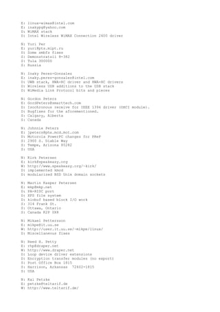 E: linux-wimax@intel.com
E: inakypg@yahoo.com
D: WiMAX stack
D: Intel Wireless WiMAX Connection 2400 driver
N: Yuri Per
E: yuri@pts.mipt.ru
D: Some smbfs fixes
S: Demonstratsii 8-382
S: Tula 300000
S: Russia
N: Inaky Perez-Gonzalez
E: inaky.perez-gonzalez@intel.com
D: UWB stack, HWA-RC driver and HWA-HC drivers
D: Wireless USB additions to the USB stack
D: WiMedia Link Protocol bits and pieces
N: Gordon Peters
E: GordPeters@smarttech.com
D: Isochronous receive for IEEE 1394 driver (OHCI module).
D: Bugfixes for the aforementioned.
S: Calgary, Alberta
S: Canada
N: Johnnie Peters
E: jpeters@phx.mcd.mot.com
D: Motorola PowerPC changes for PReP
S: 2900 S. Diable Way
S: Tempe, Arizona 85282
S: USA
N: Kirk Petersen
E: kirk@speakeasy.org
W: http://www.speakeasy.org/~kirk/
D: implemented kmod
D: modularized BSD Unix domain sockets
N: Martin Kasper Petersen
E: mkp@mkp.net
D: PA-RISC port
D: XFS file system
D: kiobuf based block I/O work
S: 314 Frank St.
S: Ottawa, Ontario
S: Canada K2P 0X8
N: Mikael Pettersson
E: mikpe@it.uu.se
W: http://user.it.uu.se/~mikpe/linux/
D: Miscellaneous fixes
N: Reed H. Petty
E: rhp@draper.net
W: http://www.draper.net
D: Loop device driver extensions
D: Encryption transfer modules (no export)
S: Post Office Box 1815
S: Harrison, Arkansas 72602-1815
S: USA
N: Kai Petzke
E: petzke@teltarif.de
W: http://www.teltarif.de/
 