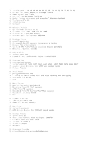 P: 1024/B42868C1 D9 59 B9 98 BB 93 05 38 2E 3E 31 79 C3 65 5D E1
D: Driver for Laser Magnetic Storage CD-ROM
D: Some kernel bug fixes
D: Port of the database Postgres
D: Book: "Linux verstehen und anwenden" (Hanser-Verlag)
S: Triftstra=DFe 55
S: 13353 Berlin
S: Germany
N: Emanuel Pirker
E: epirker@edu.uni-klu.ac.at
D: AIC5800 IEEE 1394, RAW I/O on 1394
D: Starter of Linux1394 effort
S: ask per mail for current address
N: Nicolas Pitre
E: nico@fluxnic.net
D: StrongARM SA1100 support integrator & hacker
D: Xscale PXA architecture
D: unified SMC 91C9x/91C11x ethernet driver (smc91x)
S: Montreal, Quebec, Canada
N: Ken Pizzini
E: ken@halcyon.com
D: CDROM driver "sonycd535" (Sony CDU-535/531)
N: Stelian Pop
E: stelian@popies.net
P: 1024D/EDBB6147 7B36 0E07 04BC 11DC A7A0 D3F7 7185 9E7A EDBB 6147
D: sonypi, meye drivers, mct_u232 usb serial hacks
S: Paris, France
N: Pete Popov
E: pete_popov@yahoo.com
D: Linux/MIPS AMD/Alchemy Port and mips hacking and debugging
S: San Jose, CA 95134
S: USA
N: Matt Porter
E: mporter@kernel.crashing.org
D: Motorola PowerPC PReP support
D: cPCI PowerPC support
D: Embedded PowerPC 4xx/6xx/7xx/74xx support
S: Chandler, Arizona 85249
S: USA
N: Frederic Potter
E: fpotter@cirpack.com
D: Some PCI kernel support
N: Rui Prior
E: rprior@inescn.pt
D: ATM device driver for NICStAR based cards
N: Stefan Probst
E: sp@caldera.de
D: The Linux Support Team Erlangen, 1993-97
S: Caldera (Deutschland) GmbH
S: Lazarettstrasse 8
S: 91054 Erlangen
S: Germany
N: Giuliano Procida
E: myxie@debian.org,gprocida@madge.com
 