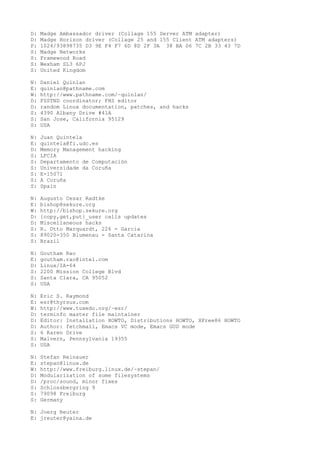 D: Madge Ambassador driver (Collage 155 Server ATM adapter)
D: Madge Horizon driver (Collage 25 and 155 Client ATM adapters)
P: 1024/93898735 D3 9E F4 F7 6D 8D 2F 3A 38 BA 06 7C 2B 33 43 7D
S: Madge Networks
S: Framewood Road
S: Wexham SL3 6PJ
S: United Kingdom
N: Daniel Quinlan
E: quinlan@pathname.com
W: http://www.pathname.com/~quinlan/
D: FSSTND coordinator; FHS editor
D: random Linux documentation, patches, and hacks
S: 4390 Albany Drive #41A
S: San Jose, California 95129
S: USA
N: Juan Quintela
E: quintela@fi.udc.es
D: Memory Management hacking
S: LFCIA
S: Departamento de Computación
S: Universidade da Coruña
S: E-15071
S: A Coruña
S: Spain
N: Augusto Cesar Radtke
E: bishop@sekure.org
W: http://bishop.sekure.org
D: {copy,get,put}_user calls updates
D: Miscellaneous hacks
S: R. Otto Marquardt, 226 - Garcia
S: 89020-350 Blumenau - Santa Catarina
S: Brazil
N: Goutham Rao
E: goutham.rao@intel.com
D: Linux/IA-64
S: 2200 Mission College Blvd
S: Santa Clara, CA 95052
S: USA
N: Eric S. Raymond
E: esr@thyrsus.com
W: http://www.tuxedo.org/~esr/
D: terminfo master file maintainer
D: Editor: Installation HOWTO, Distributions HOWTO, XFree86 HOWTO
D: Author: fetchmail, Emacs VC mode, Emacs GUD mode
S: 6 Karen Drive
S: Malvern, Pennsylvania 19355
S: USA
N: Stefan Reinauer
E: stepan@linux.de
W: http://www.freiburg.linux.de/~stepan/
D: Modularization of some filesystems
D: /proc/sound, minor fixes
S: Schlossbergring 9
S: 79098 Freiburg
S: Germany
N: Joerg Reuter
E: jreuter@yaina.de
 
