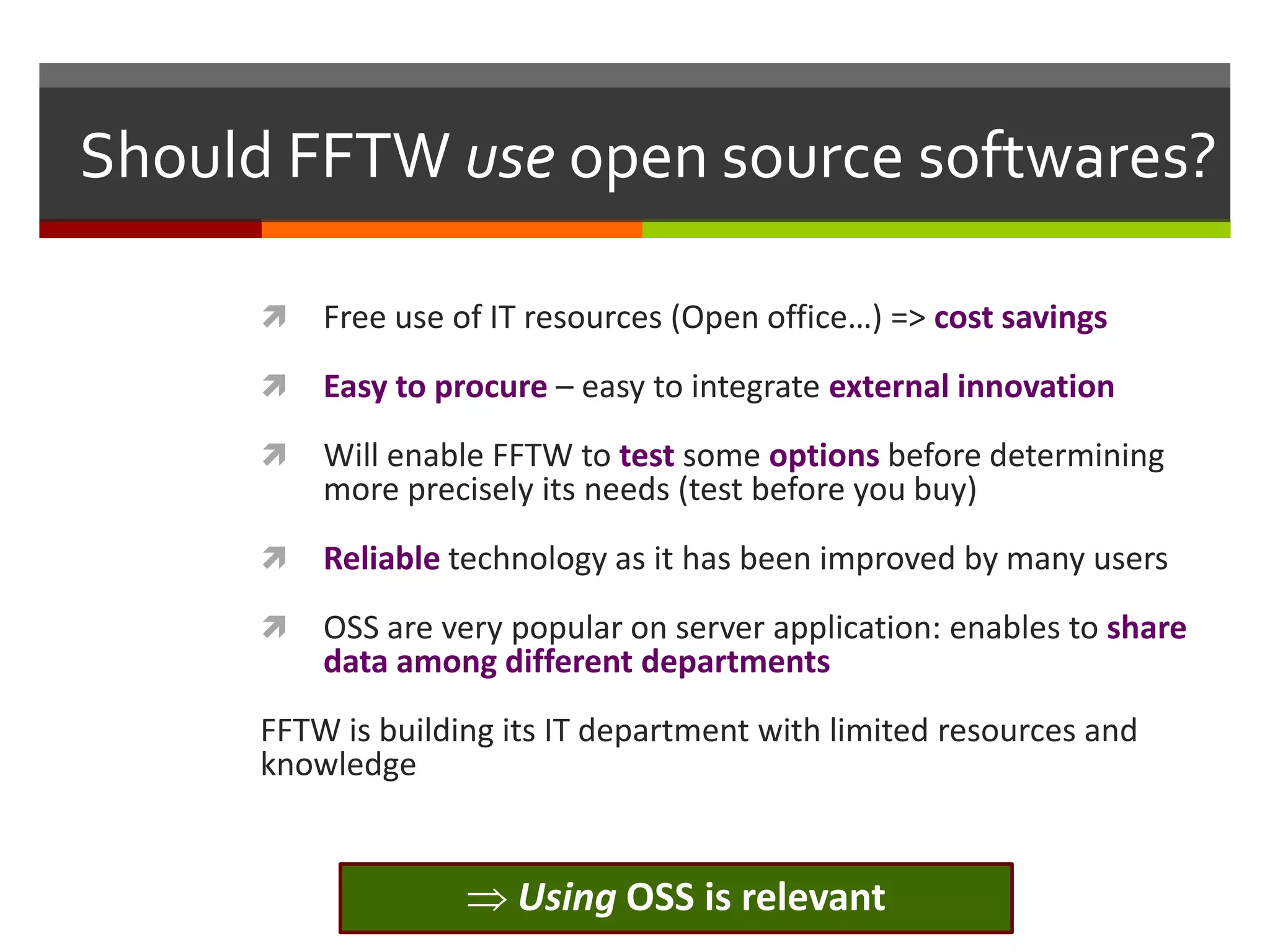 Should FFTW use open source softwares?


Free use of IT resources (Open office…) => cost savings



Easy to procure – easy to integrate external innovation



Will enable FFTW to test some options before determining
more precisely its needs (test before you buy)



Reliable technology as it has been improved by many users



OSS are very popular on server application: enables to share
data among different departments

FFTW is building its IT department with limited resources and
knowledge

Using OSS is relevant

 