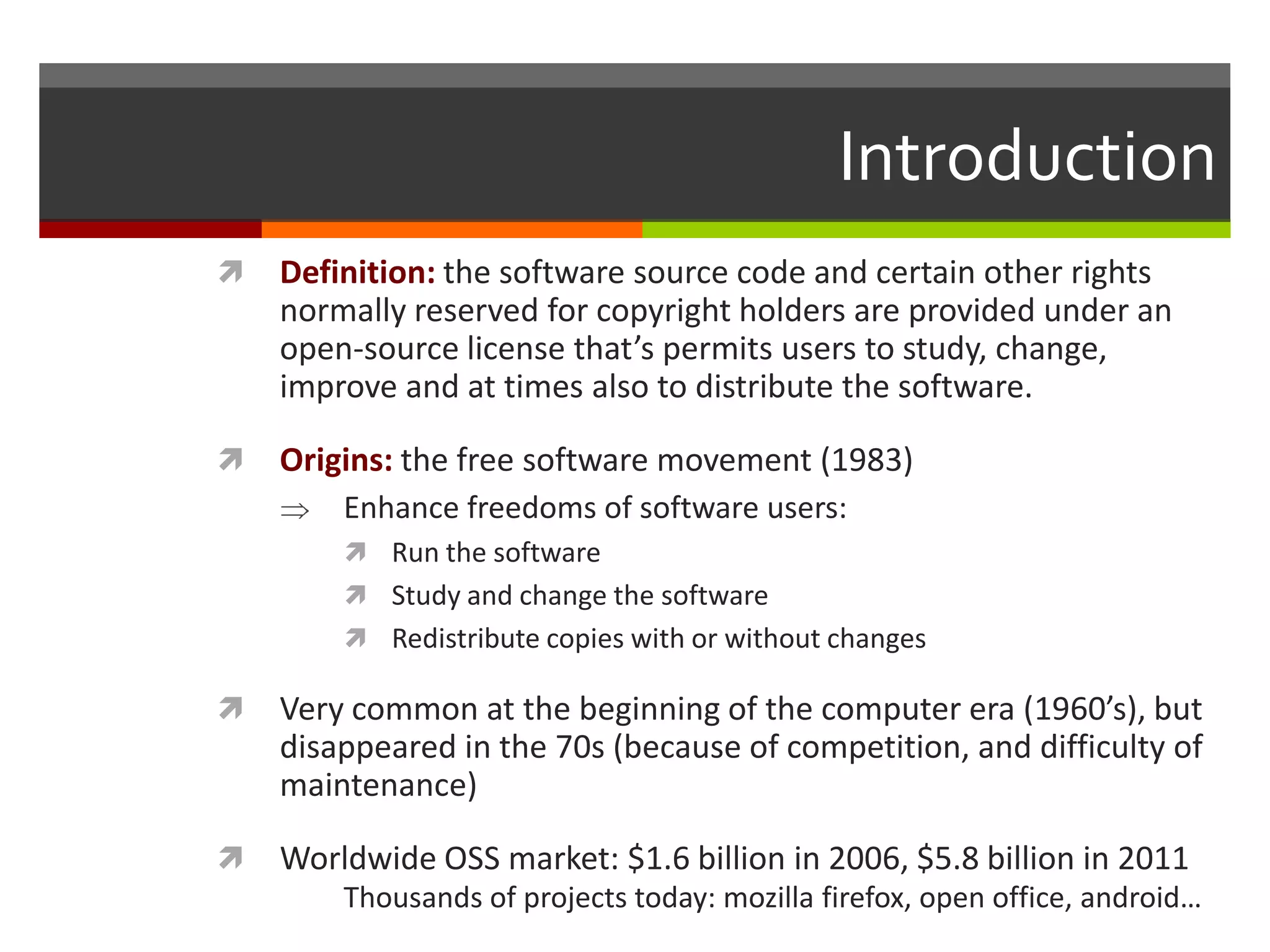 Introduction


Definition: the software source code and certain other rights
normally reserved for copyright holders are provided under an
open-source license that’s permits users to study, change,
improve and at times also to distribute the software.



Origins: the free software movement (1983)
Enhance freedoms of software users:
 Run the software
 Study and change the software

 Redistribute copies with or without changes



Very common at the beginning of the computer era (1960’s), but
disappeared in the 70s (because of competition, and difficulty of
maintenance)



Worldwide OSS market: $1.6 billion in 2006, $5.8 billion in 2011
Thousands of projects today: mozilla firefox, open office, android…

 