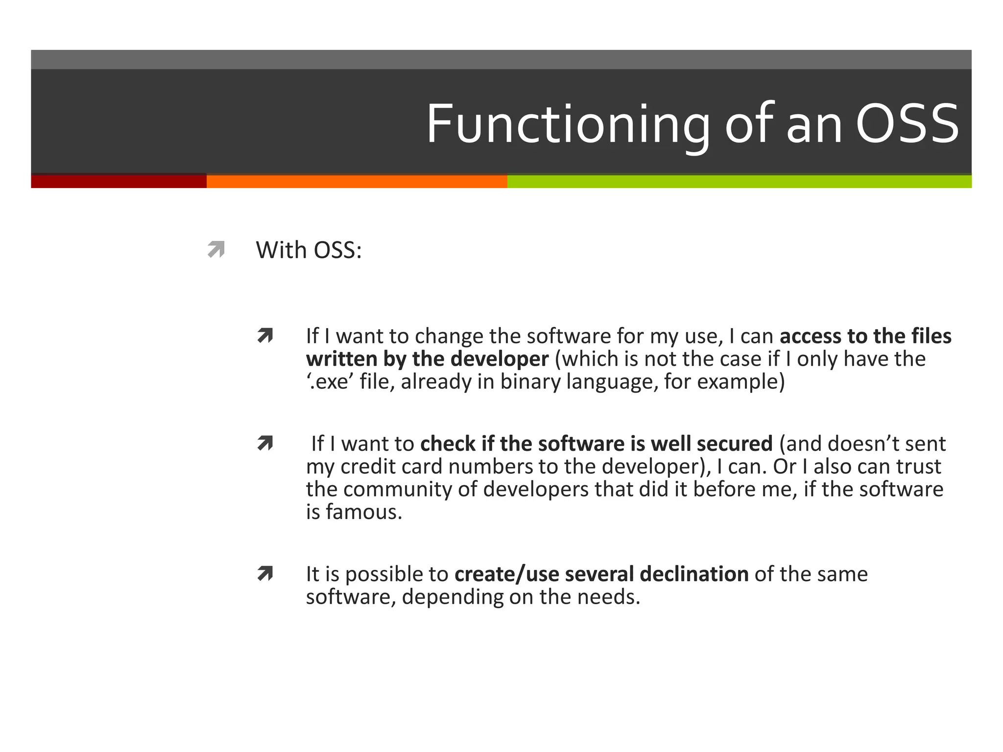 Functioning of an OSS


With OSS:


If I want to change the software for my use, I can access to the files
written by the developer (which is not the case if I only have the
‘.exe’ file, already in binary language, for example)



If I want to check if the software is well secured (and doesn’t sent
my credit card numbers to the developer), I can. Or I also can trust
the community of developers that did it before me, if the software
is famous.



It is possible to create/use several declination of the same
software, depending on the needs.

 