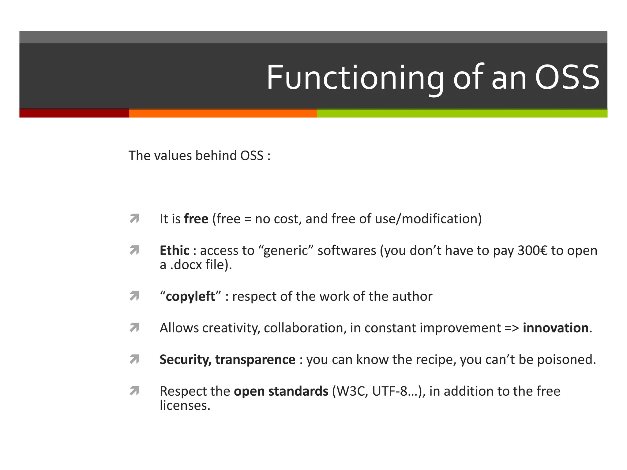 Functioning of an OSS
The values behind OSS :



It is free (free = no cost, and free of use/modification)



Ethic : access to “generic” softwares (you don’t have to pay 300€ to open
a .docx file).



“copyleft” : respect of the work of the author



Allows creativity, collaboration, in constant improvement => innovation.



Security, transparence : you can know the recipe, you can’t be poisoned.



Respect the open standards (W3C, UTF-8…), in addition to the free
licenses.

 