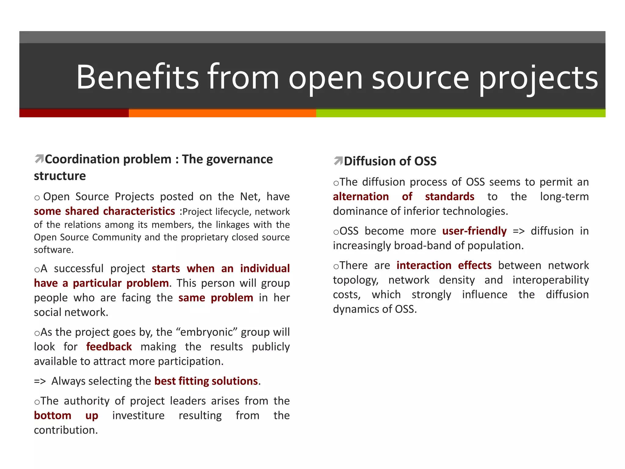Benefits from open source projects
Coordination problem : The governance

Diffusion of OSS

structure

oThe diffusion process of OSS seems to permit an

o Open Source Projects posted on the Net, have
some shared characteristics :Project lifecycle, network
of the relations among its members, the linkages with the
Open Source Community and the proprietary closed source
software.

alternation of standards to the
dominance of inferior technologies.

oA successful project starts when an individual

oThere are interaction effects between network

have a particular problem. This person will group
people who are facing the same problem in her
social network.
oAs the project goes by, the “embryonic” group will

look for feedback making the results publicly
available to attract more participation.
=> Always selecting the best fitting solutions.
oThe authority of project leaders arises from the

bottom up
contribution.

investiture

resulting

from

the

long-term

oOSS become more user-friendly => diffusion in

increasingly broad-band of population.
topology, network density and interoperability
costs, which strongly influence the diffusion
dynamics of OSS.

 