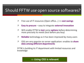 Should FFTW use open source softwares?


Free use of IT resources (Open office…) => cost savings



Easy to procure – easy to integrate external innovation



Will enable FFTW to test some options before determining
more precisely its needs (test before you buy)



Reliable technology as it has been improved by many users



OSS are very popular on server application: enables to share
data among different departments

FFTW is building its IT department with limited resources and
knowledge

Using OSS is relevant

 