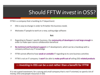 Should FFTW invest in OSS?
FFTW is a company that is building its IT department:


OSS is easy to change in order to fit better the business needs



Motivates IT people to work on a new, cutting edge software
But:



Regarding to flowers’ specific business, the community of developers is not large enough in
order to make open source collaboration beneficial



No technical and functional support in IT development, which can be a handicap with a
company without any IT knowledge



FFTW cannot afford to have weak or unstable IT regarding to its core business activities



FFTW is not an IT company: it won’t be able to make profit out of selling OSS-related products

Investing in OSS can be a cost rather than a benefit for FFTW
It is not a good investment, for a young and small company that is not IT oriented, to spend a lot of
money, time and people resources in OSS

 