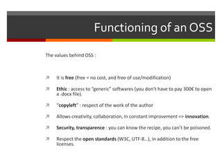 Functioning of an OSS
The values behind OSS :



It is free (free = no cost, and free of use/modification)



Ethic : access to “generic” softwares (you don’t have to pay 300€ to open
a .docx file).



“copyleft” : respect of the work of the author



Allows creativity, collaboration, in constant improvement => innovation.



Security, transparence : you can know the recipe, you can’t be poisoned.



Respect the open standards (W3C, UTF-8…), in addition to the free
licenses.

 