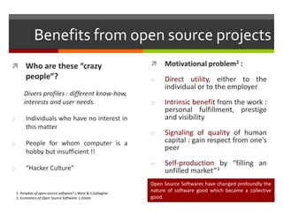 Benefits from open source projects


Motivational problem2 :

people”?

o

Divers profiles : different know-how,
interests and user needs.

Direct utility, either to the
individual or to the employer

o

Intrinsic benefit from the work :
personal fulfillment, prestige
and visibility

o

Signaling of quality of human
capital : gain respect from one’s
peer

o

Self-production by “filling an
unfilled market”3

 Who are these “crazy

o

Individuals who have no interest in
this matter

o

People for whom computer is a
hobby but insufficient !!

o

“Hacker Culture”

2. Paradox of open-source software? J.West & S.Gallagher
3. Economics of Open Source Software. L.Green

Open Source Softwares have changed profoundly the
nature of software good which became a collective
good.

 