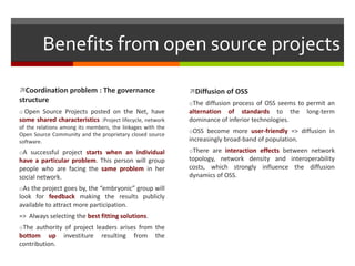 Benefits from open source projects
Coordination problem : The governance

Diffusion of OSS

structure

oThe diffusion process of OSS seems to permit an

o Open Source Projects posted on the Net, have
some shared characteristics :Project lifecycle, network
of the relations among its members, the linkages with the
Open Source Community and the proprietary closed source
software.

alternation of standards to the
dominance of inferior technologies.

oA successful project starts when an individual

oThere are interaction effects between network

have a particular problem. This person will group
people who are facing the same problem in her
social network.
oAs the project goes by, the “embryonic” group will

look for feedback making the results publicly
available to attract more participation.
=> Always selecting the best fitting solutions.
oThe authority of project leaders arises from the

bottom up
contribution.

investiture

resulting

from

the

long-term

oOSS become more user-friendly => diffusion in

increasingly broad-band of population.
topology, network density and interoperability
costs, which strongly influence the diffusion
dynamics of OSS.

 
