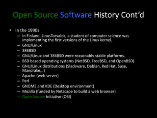 Open Source Software History Cont’d
• In the 1990s
– In Finland, LinusTorvalds, a student of computer science was
implementing the first versions of the Linux kernel.
– GNU/Linux
– 386BSD
– GNU/Linux and 386BSD were reasonably stable platforms.
– BSD based operating systems (NetBSD, FreeBSD, and OpenBSD)
– GNU/Linux distributions (Slackware, Debian, Red Hat, Suse,
Mandrake,..)
– Apache (web server)
– Perl
– GNOME and KDE (Desktop environment)
– Mozilla (funded by Netscape to build a web browser)
– Open Source Initiative (OSI)
 