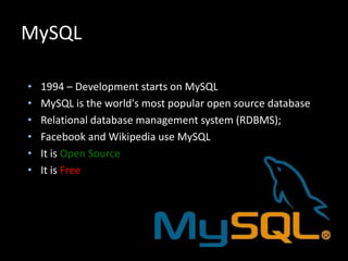MySQL
• 1994 – Development starts on MySQL
• MySQL is the world's most popular open source database
• Relational database management system (RDBMS);
• Facebook and Wikipedia use MySQL
• It is Open Source
• It is Free
 