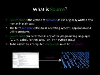 What is Source?
• Source code is the version of software as it is originally written by a
human in plain text.
• The term software refers to all operating systems, application and
utility programs.
• Source code can be written in any of the programming languages
(C, C++, Cobol, Fortran, Java, Perl, PHP, Python and..)
• To be usable by a computer source code must be compiled.
compile
 