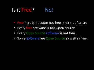 Is it Free? No!
• Free here is freedom not free in terms of price.
• Every free software is not Open Source.
• Every Open Source software is not free.
• Some software are Open Source as well as free.
 