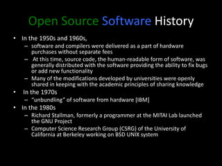 Open Source Software History
• In the 1950s and 1960s,
– software and compilers were delivered as a part of hardware
purchases without separate fees
– At this time, source code, the human-readable form of software, was
generally distributed with the software providing the ability to fix bugs
or add new functionality
– Many of the modifications developed by universities were openly
shared in keeping with the academic principles of sharing knowledge
• In the 1970s
– “unbundling” of software from hardware [IBM]
• In the 1980s
– Richard Stallman, formerly a programmer at the MITAI Lab launched
the GNU Project
– Computer Science Research Group (CSRG) of the University of
California at Berkeley working on BSD UNIX system
 