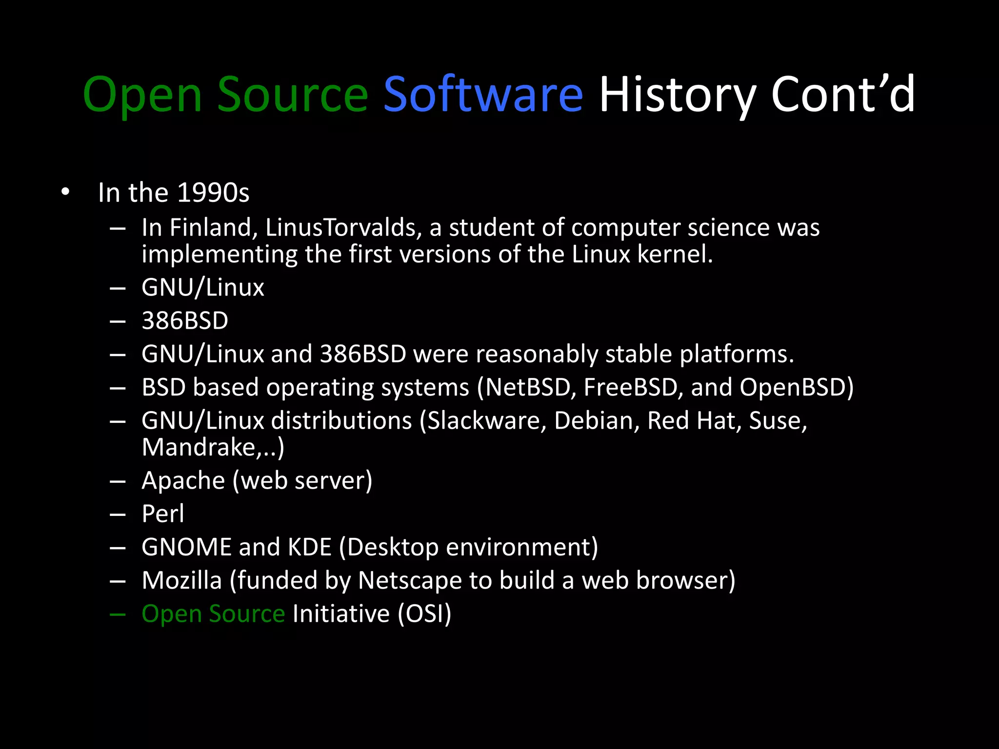 Open Source Software History Cont’d
• In the 1990s
– In Finland, LinusTorvalds, a student of computer science was
implementing the first versions of the Linux kernel.
– GNU/Linux
– 386BSD
– GNU/Linux and 386BSD were reasonably stable platforms.
– BSD based operating systems (NetBSD, FreeBSD, and OpenBSD)
– GNU/Linux distributions (Slackware, Debian, Red Hat, Suse,
Mandrake,..)
– Apache (web server)
– Perl
– GNOME and KDE (Desktop environment)
– Mozilla (funded by Netscape to build a web browser)
– Open Source Initiative (OSI)
 