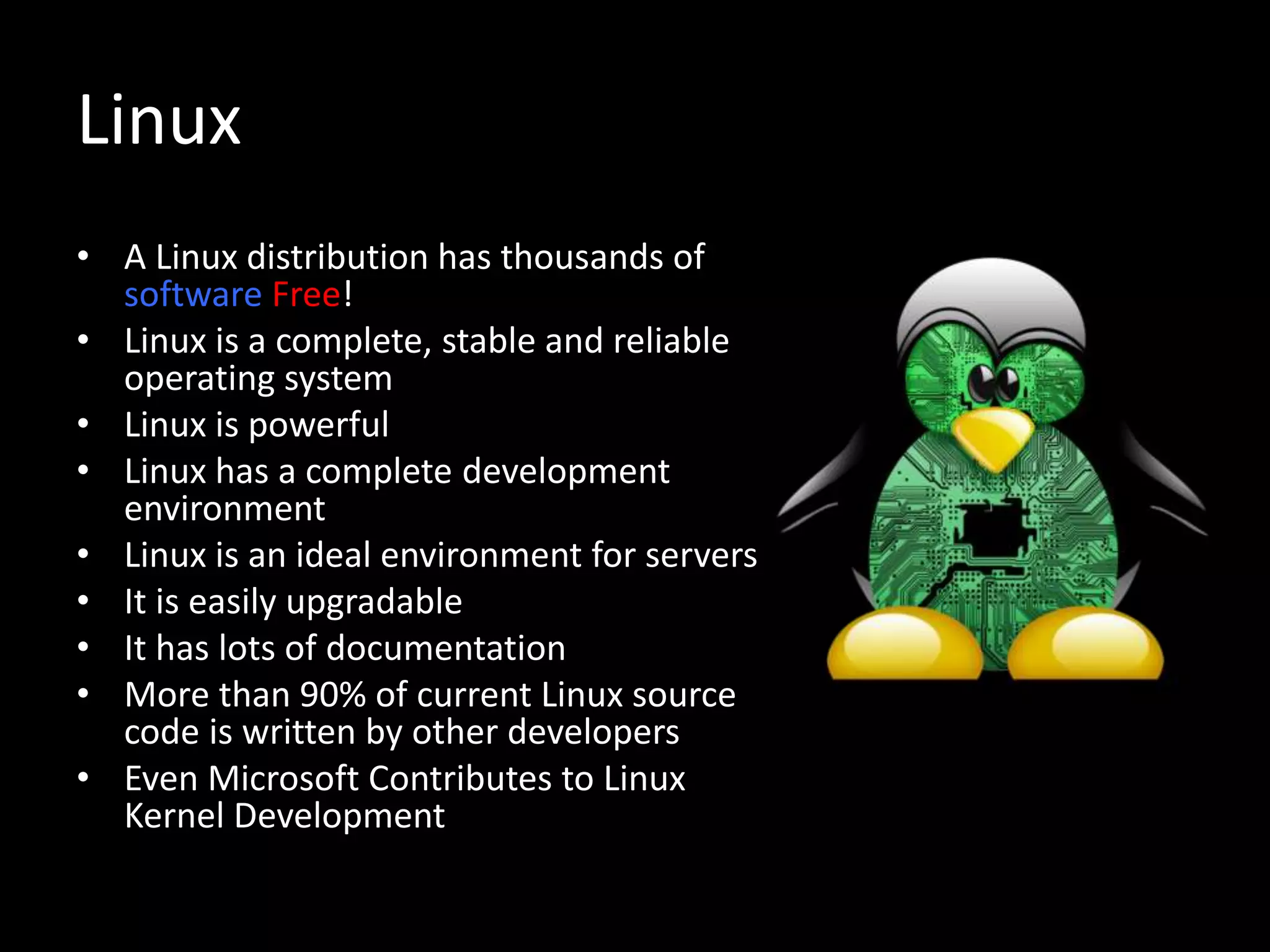 Linux
• A Linux distribution has thousands of
software Free!
• Linux is a complete, stable and reliable
operating system
• Linux is powerful
• Linux has a complete development
environment
• Linux is an ideal environment for servers
• It is easily upgradable
• It has lots of documentation
• More than 90% of current Linux source
code is written by other developers
• Even Microsoft Contributes to Linux
Kernel Development
 