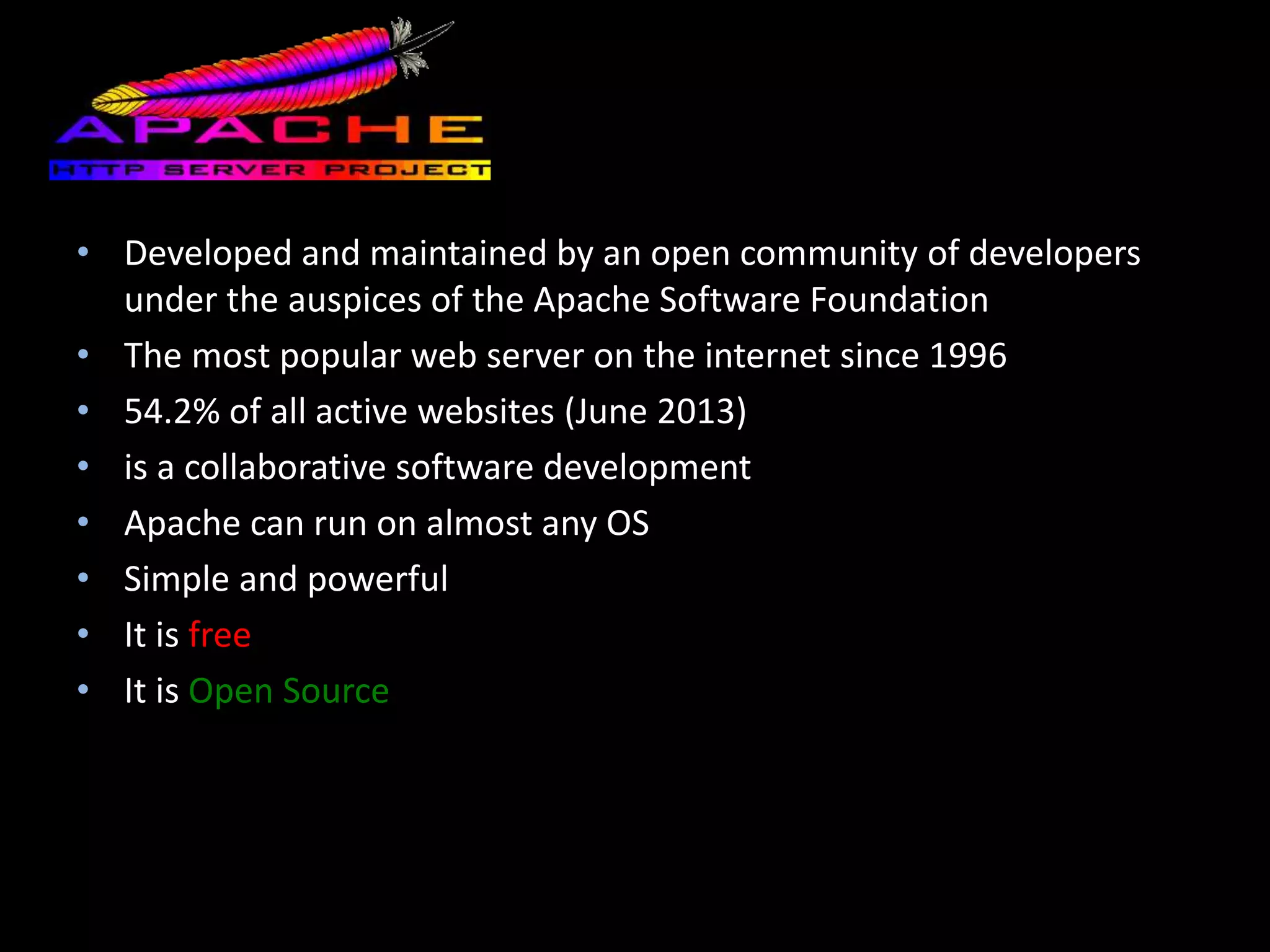 Apache
• Developed and maintained by an open community of developers
under the auspices of the Apache Software Foundation
• The most popular web server on the internet since 1996
• 54.2% of all active websites (June 2013)
• is a collaborative software development
• Apache can run on almost any OS
• Simple and powerful
• It is free
• It is Open Source
 