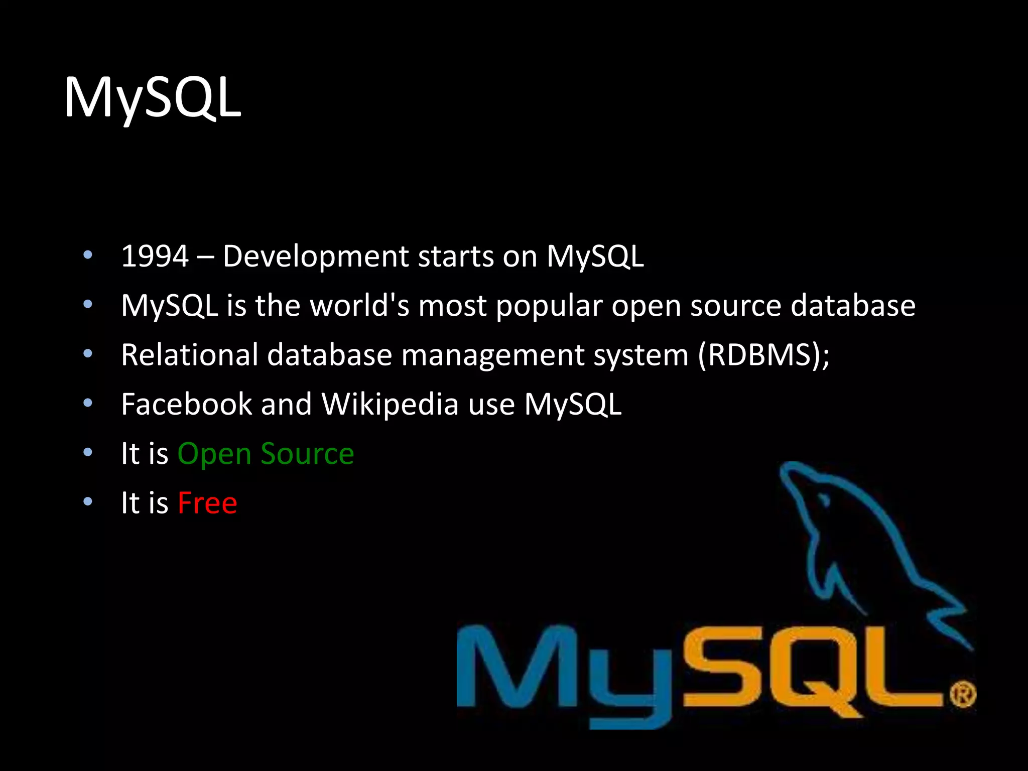 MySQL
• 1994 – Development starts on MySQL
• MySQL is the world's most popular open source database
• Relational database management system (RDBMS);
• Facebook and Wikipedia use MySQL
• It is Open Source
• It is Free
 