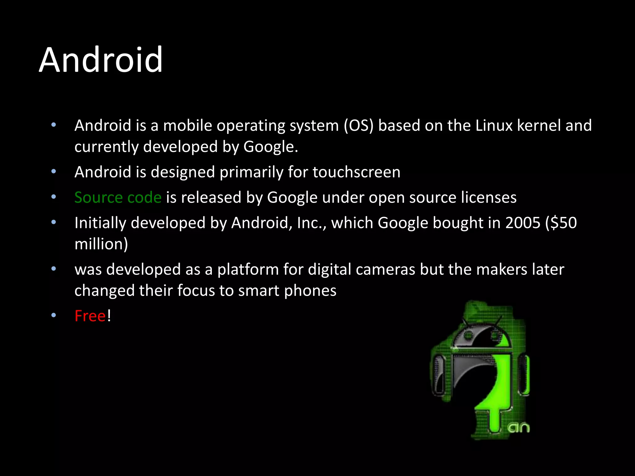 Android
• Android is a mobile operating system (OS) based on the Linux kernel and
currently developed by Google.
• Android is designed primarily for touchscreen
• Source code is released by Google under open source licenses
• Initially developed by Android, Inc., which Google bought in 2005 ($50
million)
• was developed as a platform for digital cameras but the makers later
changed their focus to smart phones
• Free!
 