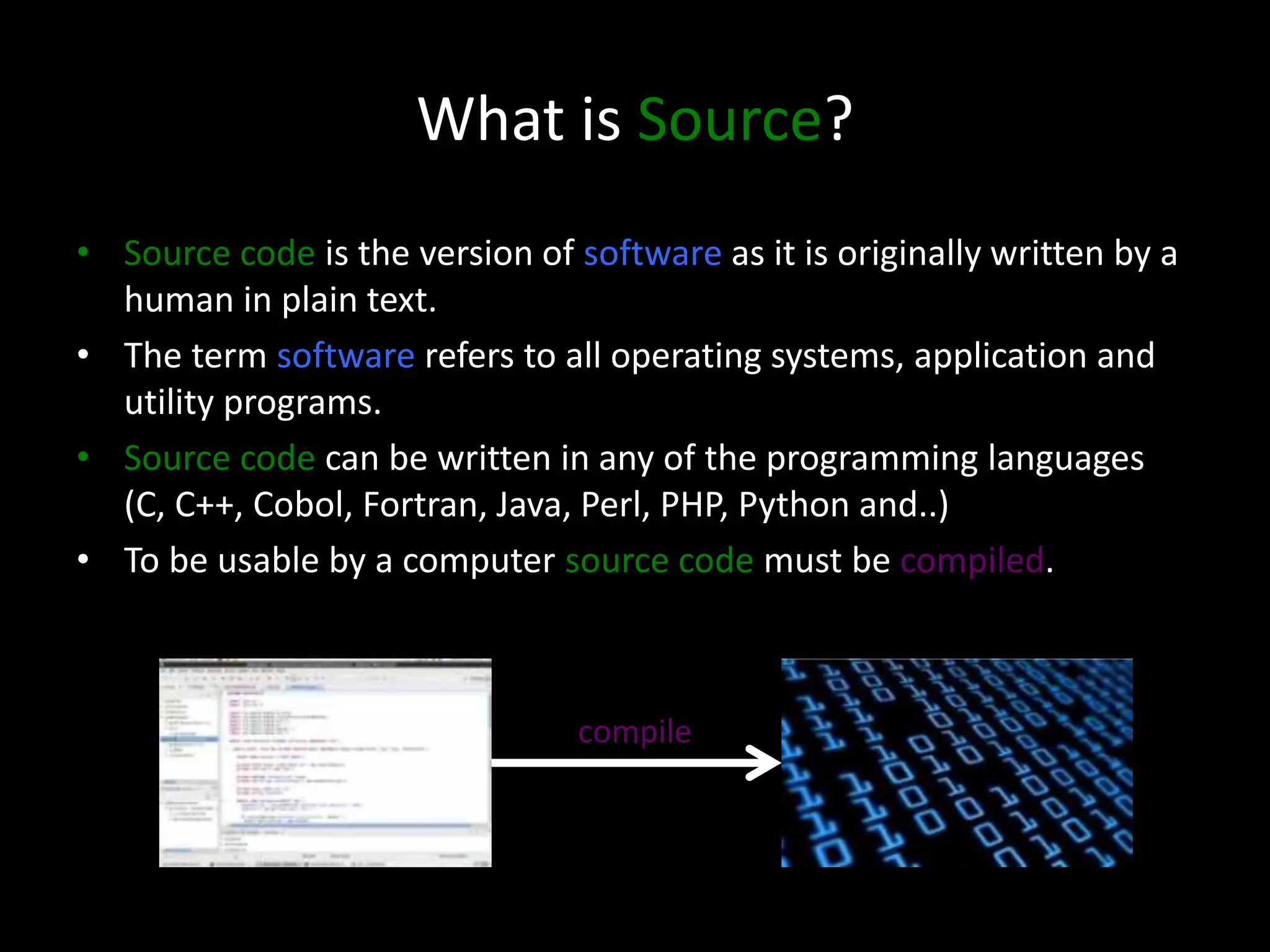 What is Source?
• Source code is the version of software as it is originally written by a
human in plain text.
• The term software refers to all operating systems, application and
utility programs.
• Source code can be written in any of the programming languages
(C, C++, Cobol, Fortran, Java, Perl, PHP, Python and..)
• To be usable by a computer source code must be compiled.
compile
 