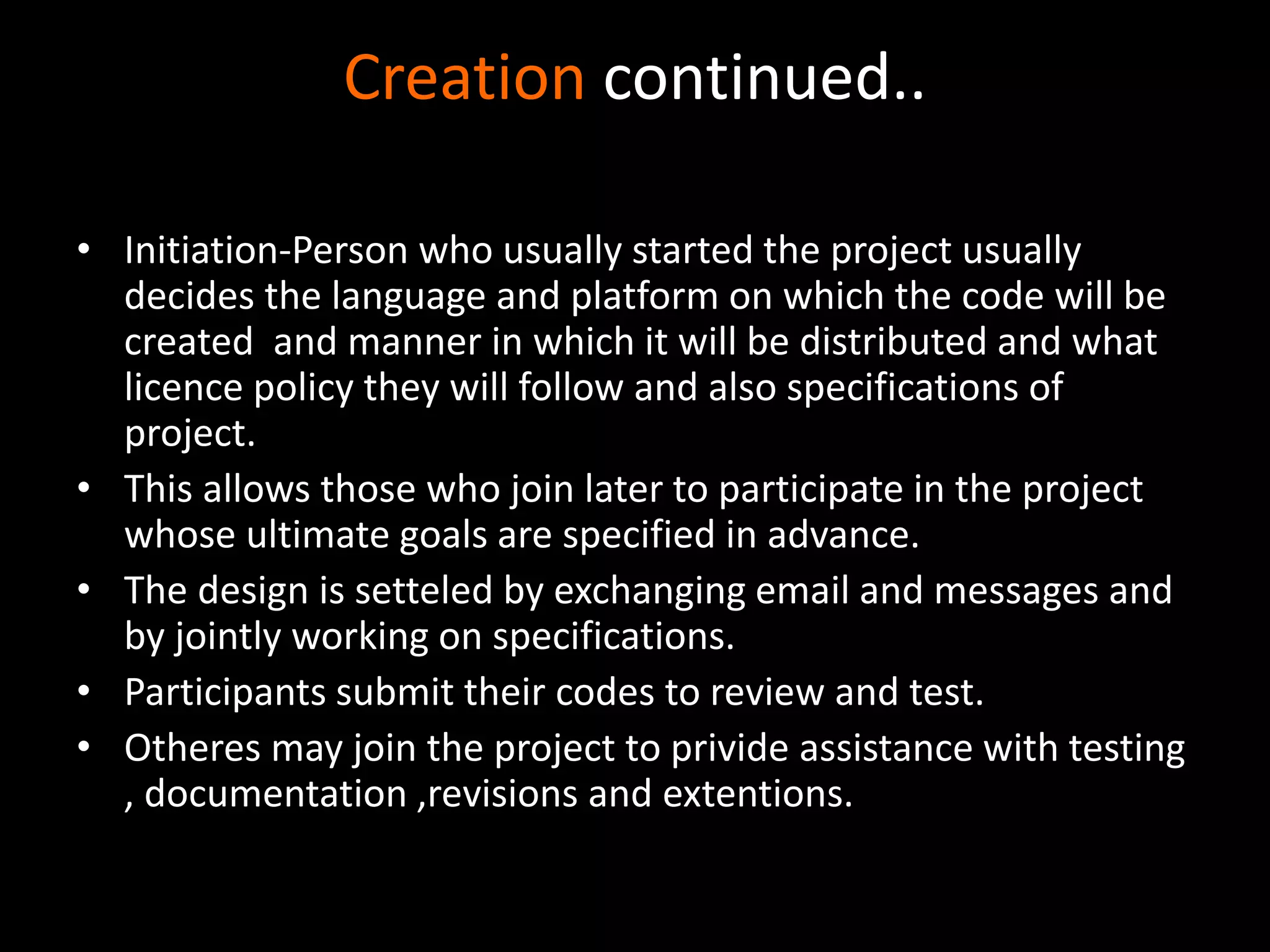 Creation continued..
• Initiation-Person who usually started the project usually
decides the language and platform on which the code will be
created and manner in which it will be distributed and what
licence policy they will follow and also specifications of
project.
• This allows those who join later to participate in the project
whose ultimate goals are specified in advance.
• The design is setteled by exchanging email and messages and
by jointly working on specifications.
• Participants submit their codes to review and test.
• Otheres may join the project to privide assistance with testing
, documentation ,revisions and extentions.
 