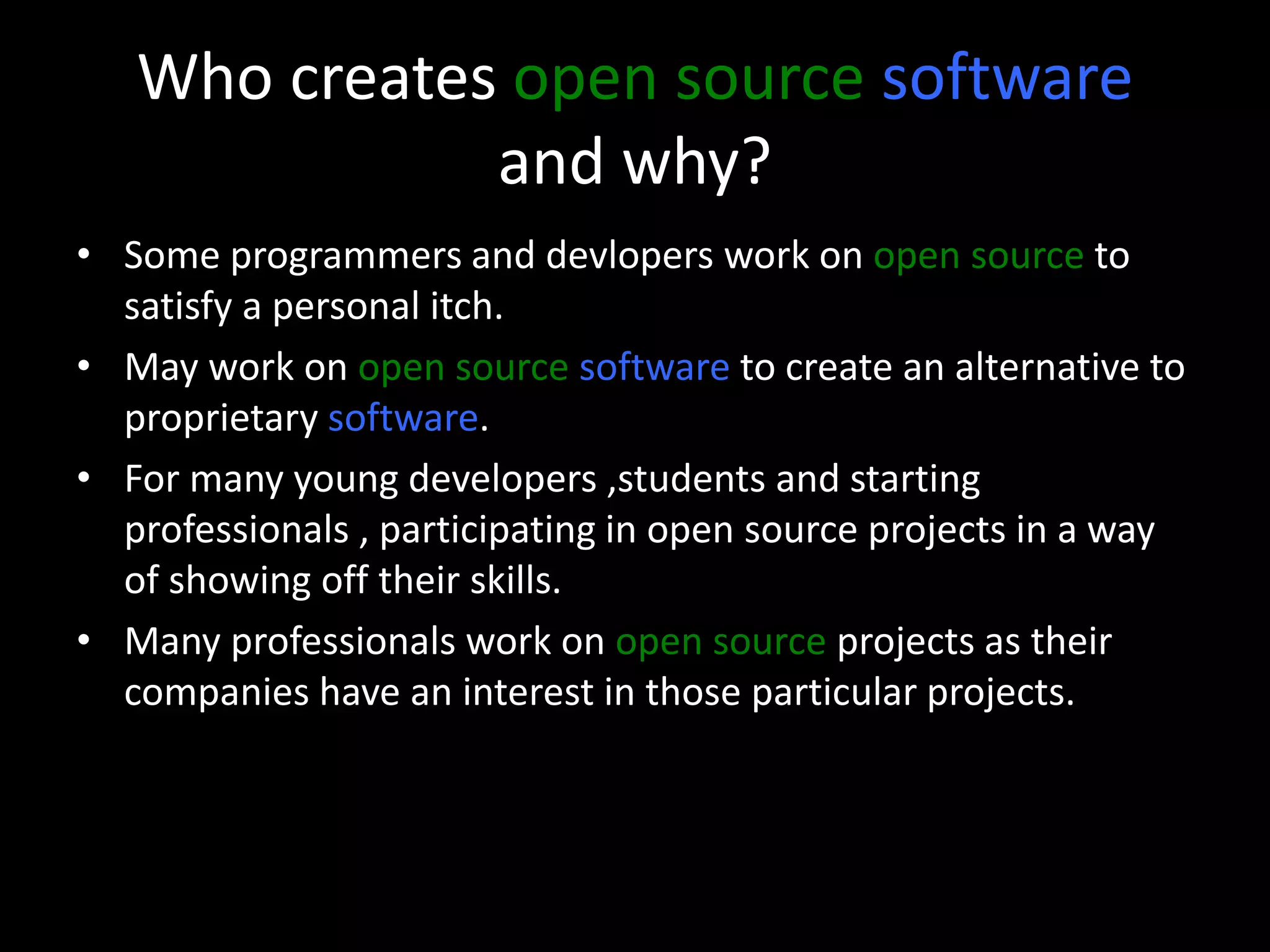 Who creates open source software
and why?
• Some programmers and devlopers work on open source to
satisfy a personal itch.
• May work on open source software to create an alternative to
proprietary software.
• For many young developers ,students and starting
professionals , participating in open source projects in a way
of showing off their skills.
• Many professionals work on open source projects as their
companies have an interest in those particular projects.
 
