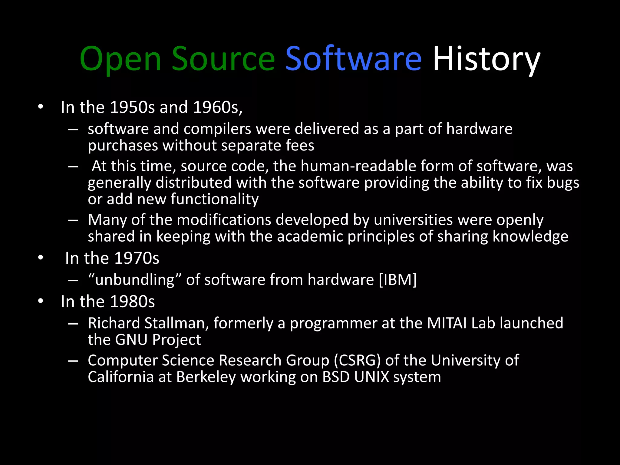 Open Source Software History
• In the 1950s and 1960s,
– software and compilers were delivered as a part of hardware
purchases without separate fees
– At this time, source code, the human-readable form of software, was
generally distributed with the software providing the ability to fix bugs
or add new functionality
– Many of the modifications developed by universities were openly
shared in keeping with the academic principles of sharing knowledge
• In the 1970s
– “unbundling” of software from hardware [IBM]
• In the 1980s
– Richard Stallman, formerly a programmer at the MITAI Lab launched
the GNU Project
– Computer Science Research Group (CSRG) of the University of
California at Berkeley working on BSD UNIX system
 