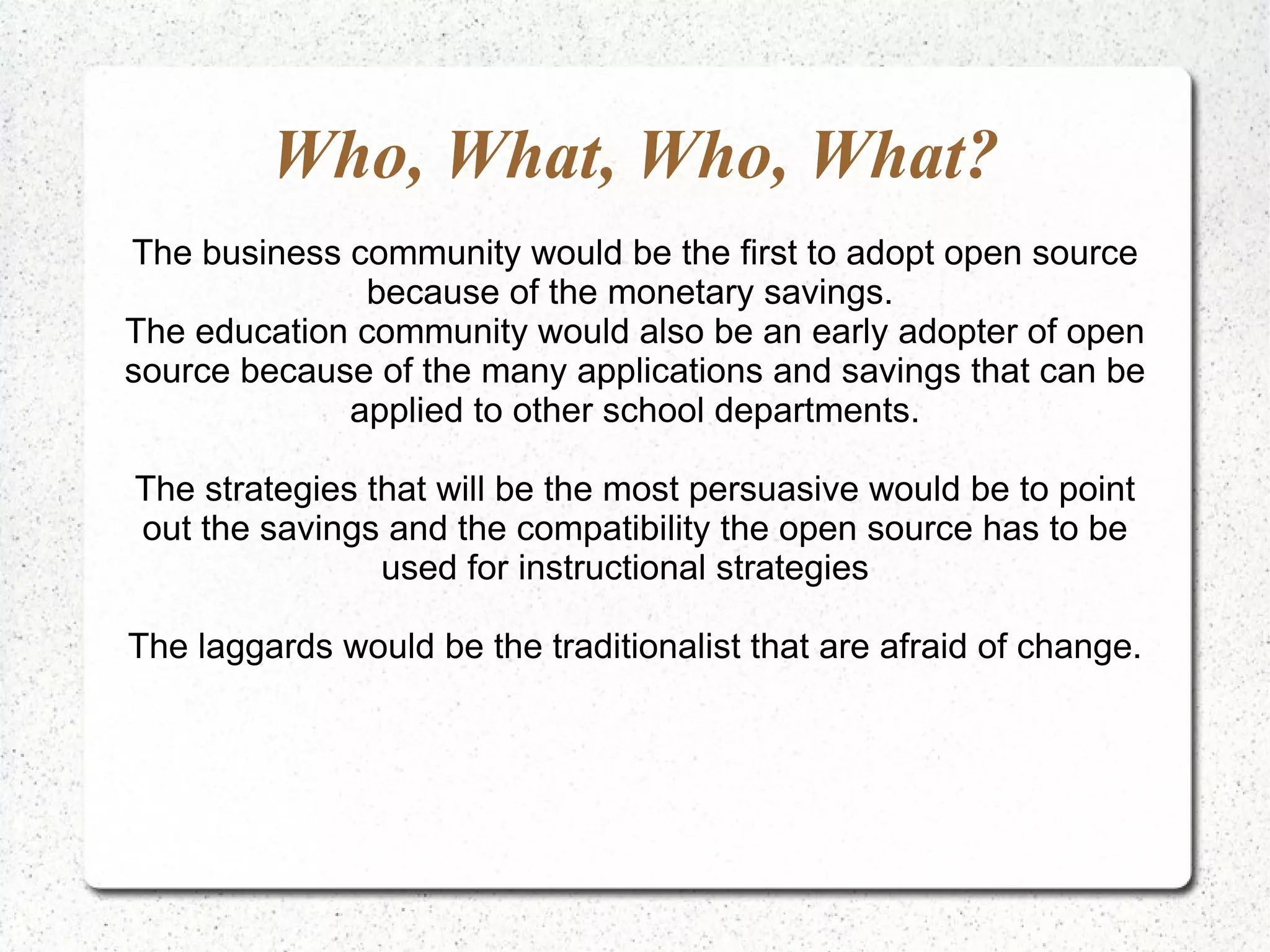 Who, What, Who, What? The business community would be the first to adopt open source because of the monetary savings.  The education community would also be an early adopter of open source because of the many applications and savings that can be applied to other school departments. The strategies that will be the most persuasive would be to point out the savings and the compatibility the open source has to be used for instructional strategies  The laggards would be the traditionalist that are afraid of change. 