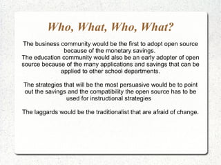 Who, What, Who, What? The business community would be the first to adopt open source because of the monetary savings.  The education community would also be an early adopter of open source because of the many applications and savings that can be applied to other school departments. The strategies that will be the most persuasive would be to point out the savings and the compatibility the open source has to be used for instructional strategies  The laggards would be the traditionalist that are afraid of change. 