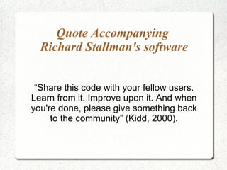 Quote Accompanying  Richard Stallman's software “ Share this code with your fellow users. Learn from it. Improve upon it. And when you're done, please give something back to the community” (Kidd, 2000). 