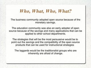 Who, What, Who, What? The business community adopted open source because of the monetary savings. The education community was also an early adopter of open source because of the savings and many applications that can be applied to other school departments. The strategies that will be the most persuasive would be to  point out the savings and the compatibility of the open source products that can be used for instructional strategies  The laggards would be the traditionalist groups who are inherently are afraid of change. 