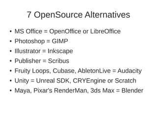 7 OpenSource Alternatives 
● MS Office = OpenOffice or LibreOffice 
● Photoshop = GIMP 
● Illustrator = Inkscape 
● Publisher = Scribus 
● Fruity Loops, Cubase, AbletonLive = Audacity 
● Unity = Unreal SDK, CRYEngine or Scratch 
● Maya, Pixar's RenderMan, 3ds Max = Blender 
 