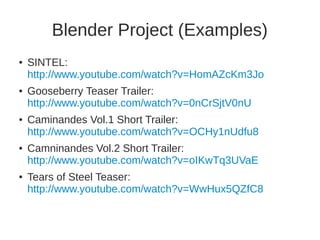 Blender Project (Examples) 
● SINTEL: 
http://www.youtube.com/watch?v=HomAZcKm3Jo 
● Gooseberry Teaser Trailer: 
http://www.youtube.com/watch?v=0nCrSjtV0nU 
● Caminandes Vol.1 Short Trailer: 
http://www.youtube.com/watch?v=OCHy1nUdfu8 
● Camninandes Vol.2 Short Trailer: 
http://www.youtube.com/watch?v=oIKwTq3UVaE 
● Tears of Steel Teaser: 
http://www.youtube.com/watch?v=WwHux5QZfC8 
 