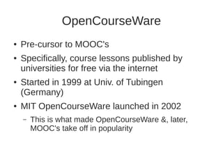 OpenCourseWare 
● Pre-cursor to MOOC's 
● Specifically, course lessons published by 
universities for free via the internet 
● Started in 1999 at Univ. of Tubingen 
(Germany) 
● MIT OpenCourseWare launched in 2002 
– This is what made OpenCourseWare &, later, 
MOOC's take off in popularity 
 