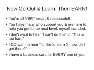 Now Go Out & Learn, Then EARN! 
● You're all VERY smart & resourceful! 
● You have many who support you & are here to 
help you get to the next level, myself included. 
● I don't want to hear “I can't do this” or “This is 
too hard” 
● I DO want to hear “I'd like to learn X, how do I 
get there?” 
● I have a business card for EVERY one of you. 
 