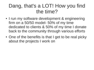 Dang, that's a LOT! How you find 
the time? 
● I run my software development & engineering 
firm on a 50/50 model- 50% of my time 
dedicated to clients & 50% of my time I donate 
back to the community through various efforts 
● One of the benefits is that I get to be real picky 
about the projects I work on 
 