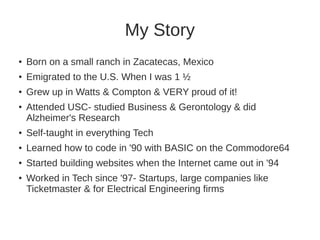 My Story 
● Born on a small ranch in Zacatecas, Mexico 
● Emigrated to the U.S. When I was 1 ½ 
● Grew up in Watts & Compton & VERY proud of it! 
● Attended USC- studied Business & Gerontology & did 
Alzheimer's Research 
● Self-taught in everything Tech 
● Learned how to code in '90 with BASIC on the Commodore64 
● Started building websites when the Internet came out in '94 
● Worked in Tech since '97- Startups, large companies like 
Ticketmaster & for Electrical Engineering firms 
 